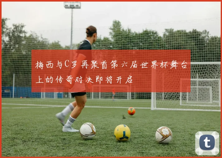 梅西与C罗再聚首第六届世界杯舞台上的传奇对决即将开启