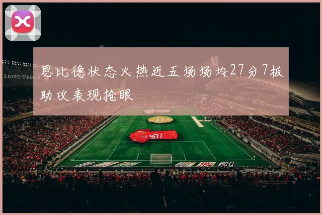 恩比德状态火热近五场场均27分7板助攻表现抢眼