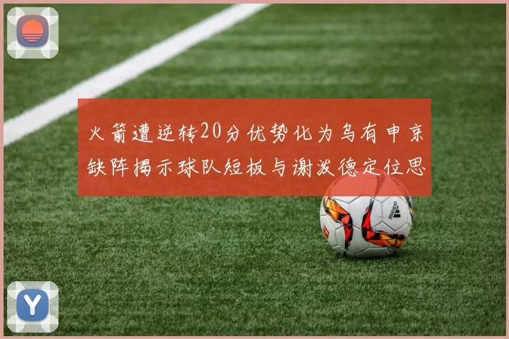 火箭遭逆转20分优势化为乌有申京缺阵揭示球队短板与谢泼德定位思考