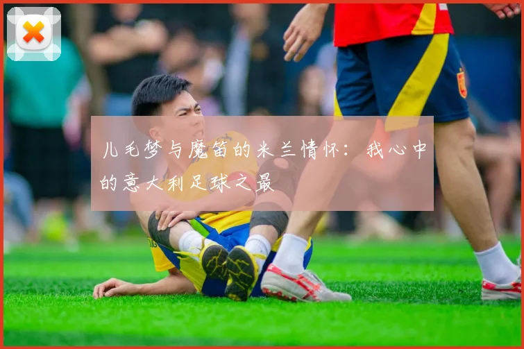 儿毛梦与魔笛的米兰情怀：我心中的意大利足球之最