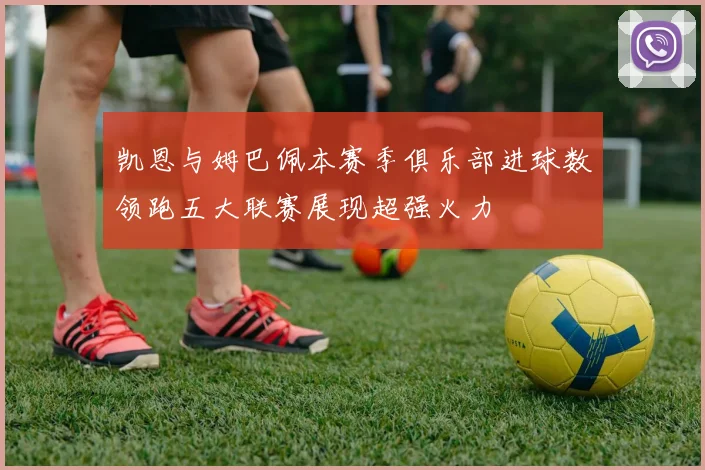 凯恩与姆巴佩本赛季俱乐部进球数领跑五大联赛展现超强火力