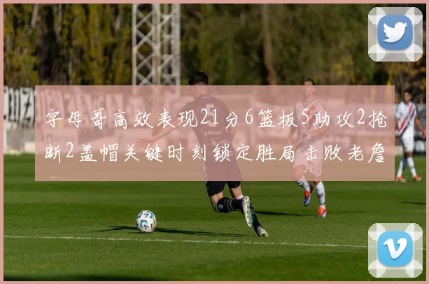 字母哥高效表现21分6篮板5助攻2抢断2盖帽关键时刻锁定胜局击败老詹