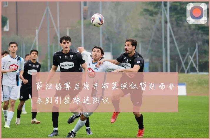 萨拉赫赛后离开布莱顿似暂别而非永别引发球迷热议