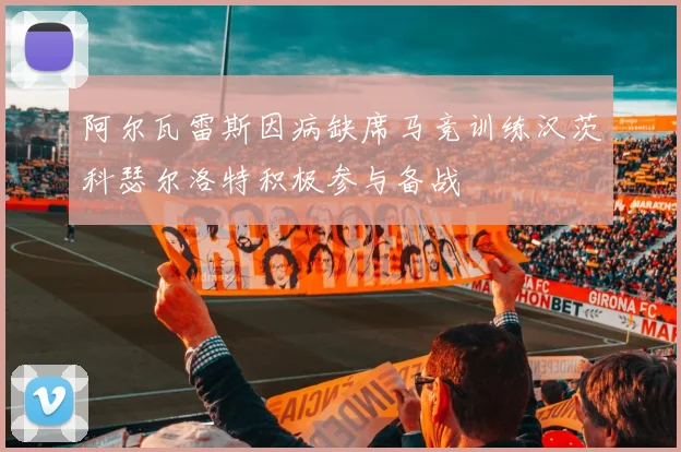 阿尔瓦雷斯因病缺席马竞训练汉茨科瑟尔洛特积极参与备战