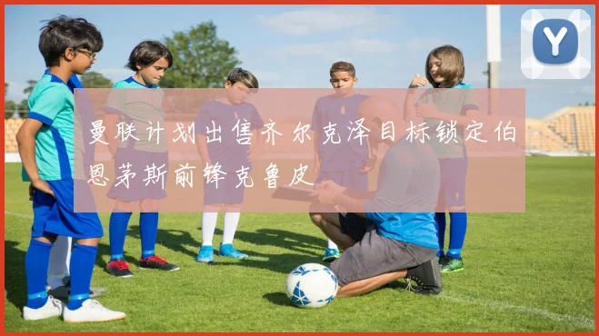 曼联计划出售齐尔克泽目标锁定伯恩茅斯前锋克鲁皮