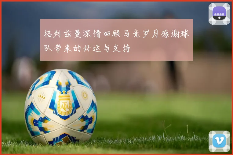 格列兹曼深情回顾马竞岁月感谢球队带来的好运与支持