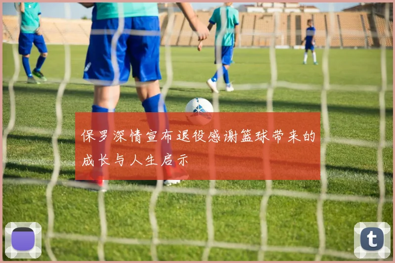 保罗深情宣布退役感谢篮球带来的成长与人生启示