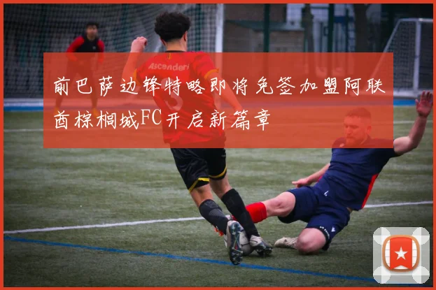 前巴萨边锋特略即将免签加盟阿联酋棕榈城FC开启新篇章