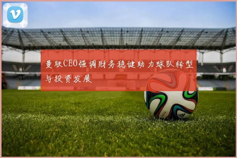 曼联CEO强调财务稳健助力球队转型与投资发展