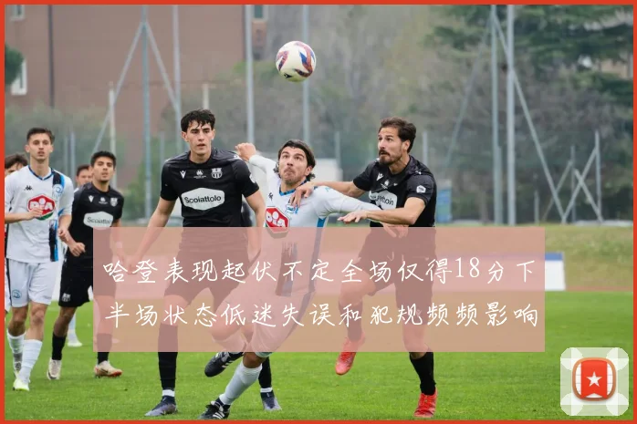 哈登表现起伏不定全场仅得18分下半场状态低迷失误和犯规频频影响球队表现