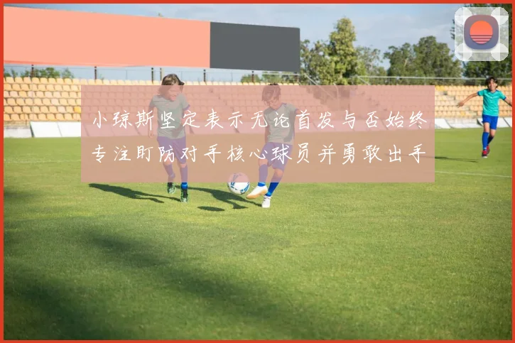 小琼斯坚定表示无论首发与否始终专注盯防对手核心球员并勇敢出手