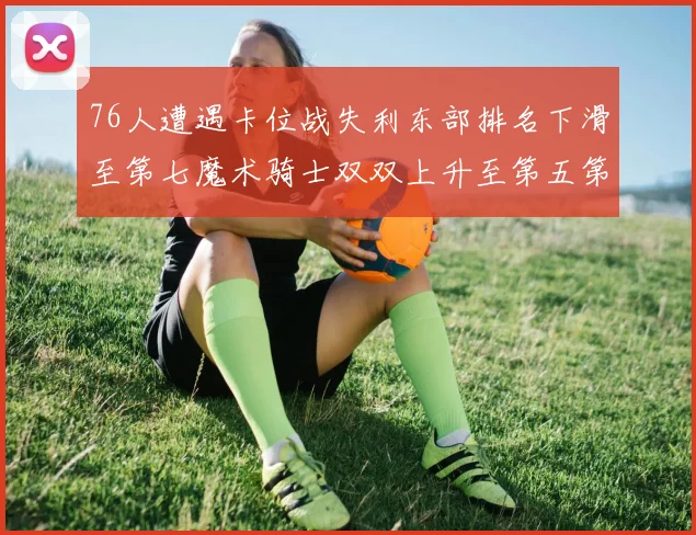 76人遭遇卡位战失利东部排名下滑至第七魔术骑士双双上升至第五第六位