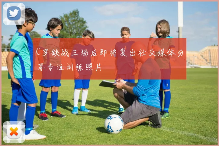 C罗缺战三场后即将复出社交媒体分享专注训练照片