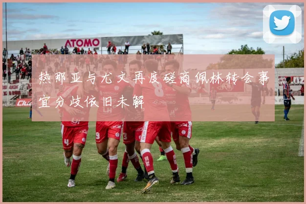 热那亚与尤文再度磋商佩林转会事宜分歧依旧未解