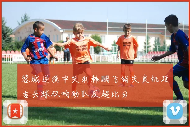 蓉城逆境中失利韩鹏飞错失良机延吉头球双响助队反超比分