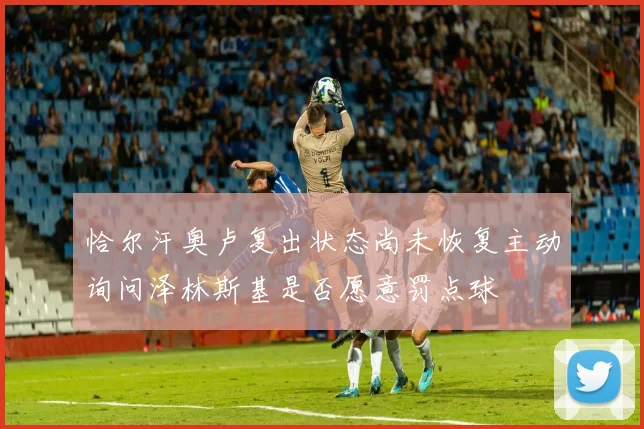 恰尔汗奥卢复出状态尚未恢复主动询问泽林斯基是否愿意罚点球