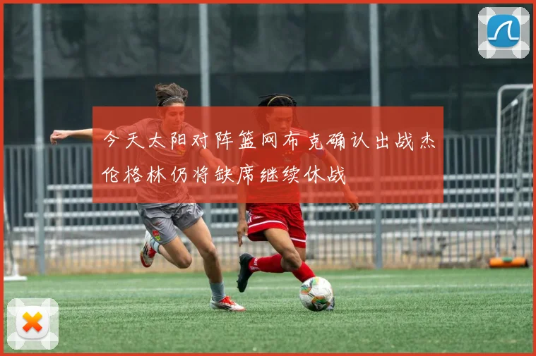 今天太阳对阵篮网布克确认出战杰伦格林仍将缺席继续休战