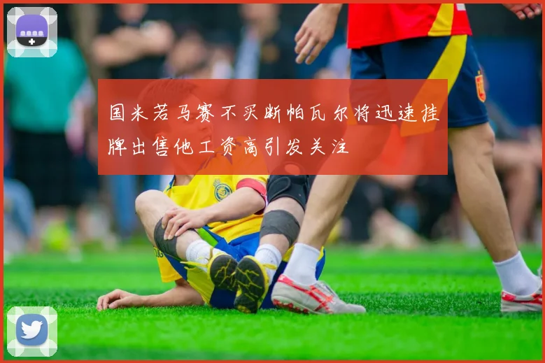 国米若马赛不买断帕瓦尔将迅速挂牌出售他工资高引发关注