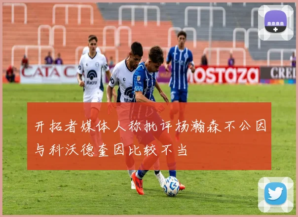 开拓者媒体人称批评杨瀚森不公因与科沃德奎因比较不当