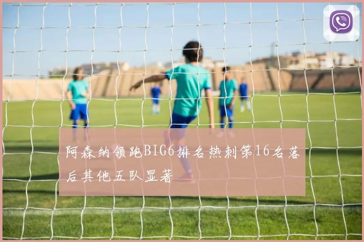 阿森纳领跑BIG6排名热刺第16名落后其他五队显著