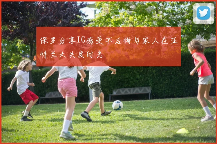 保罗分享IG感受不后悔与家人在亚特兰大共度时光