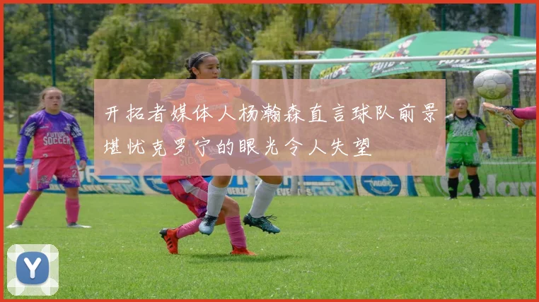 开拓者媒体人杨瀚森直言球队前景堪忧克罗宁的眼光令人失望