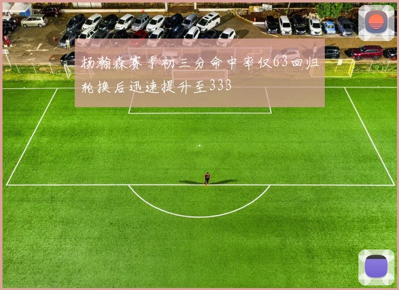杨瀚森赛季初三分命中率仅63回归轮换后迅速提升至333