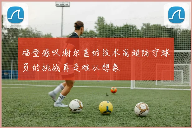 福登感叹谢尔基的技术高超防守球员的挑战真是难以想象