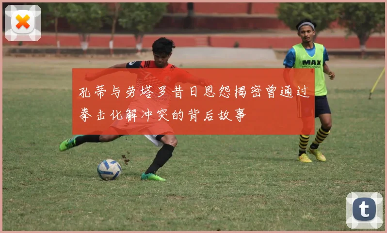 孔蒂与劳塔罗昔日恩怨揭密曾通过拳击化解冲突的背后故事