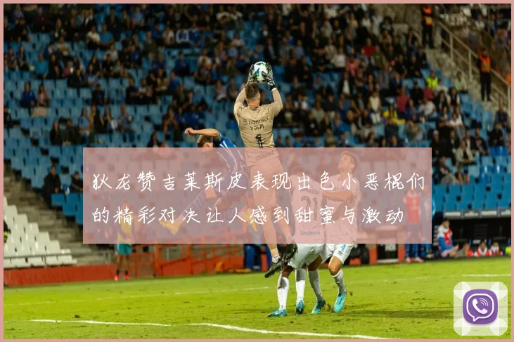 狄龙赞吉莱斯皮表现出色小恶棍们的精彩对决让人感到甜蜜与激动