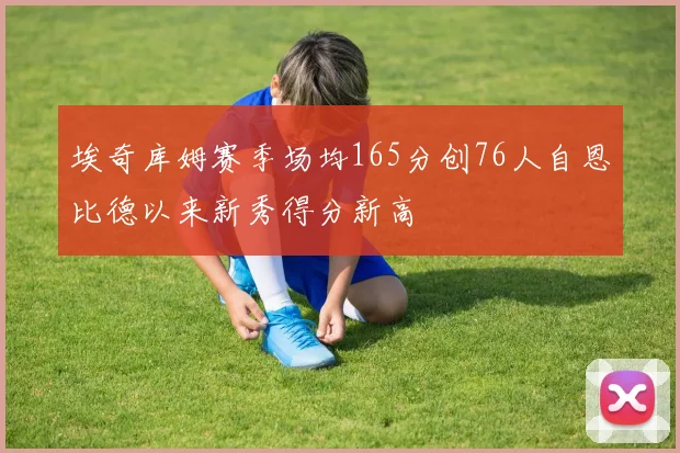 埃奇库姆赛季场均165分创76人自恩比德以来新秀得分新高