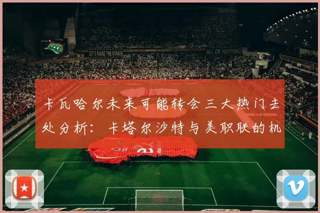 卡瓦哈尔未来可能转会三大热门去处分析：卡塔尔沙特与美职联的机会