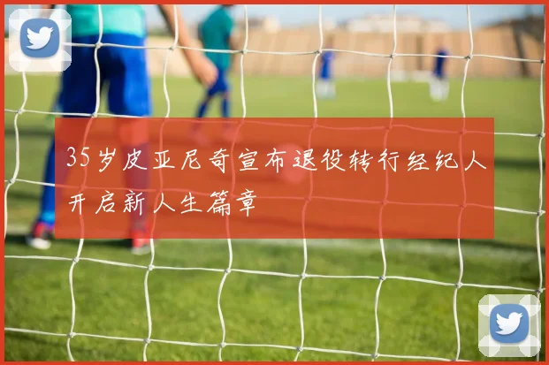 35岁皮亚尼奇宣布退役转行经纪人开启新人生篇章