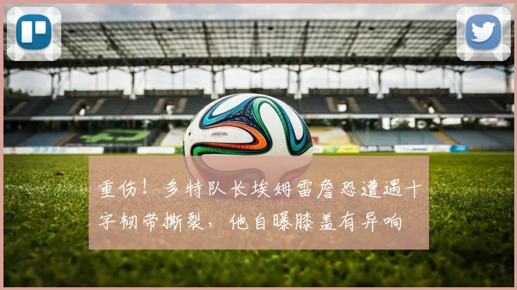 重伤！多特队长埃姆雷詹恐遭遇十字韧带撕裂，他自曝膝盖有异响