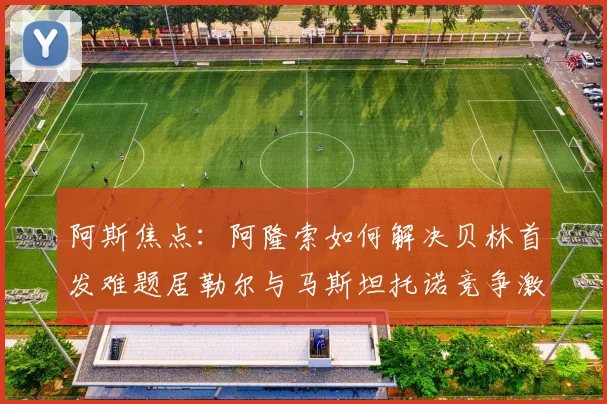 阿斯焦点：阿隆索如何解决贝林首发难题居勒尔与马斯坦托诺竞争激烈