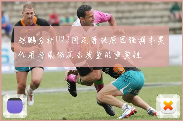 赵鹏分析U23国足晋级原因强调李昊作用与前场反击质量的重要性