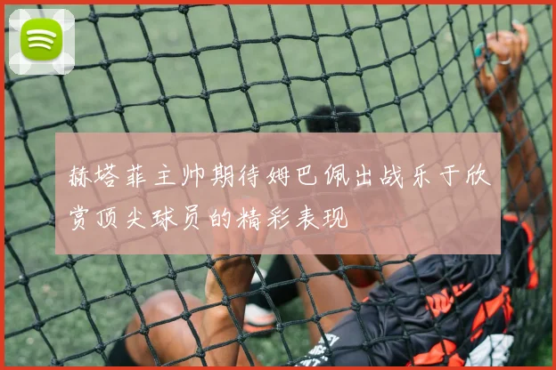 赫塔菲主帅期待姆巴佩出战乐于欣赏顶尖球员的精彩表现