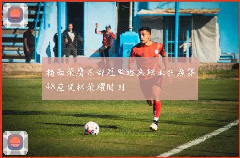 梅西荣膺东部冠军迎来职业生涯第48座奖杯荣耀时刻