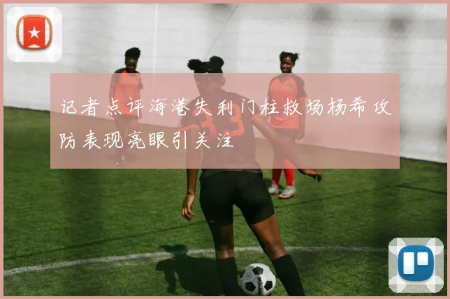 记者点评海港失利门柱救场杨希攻防表现亮眼引关注