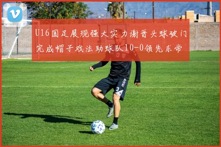 U16国足展现强大实力谢晋头球破门完成帽子戏法助球队10-0领先东帝汶