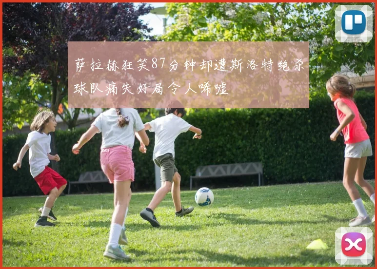 萨拉赫狂笑87分钟却遭斯洛特绝杀球队痛失好局令人唏嘘