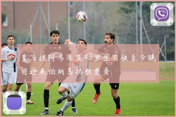 皇马祝阿韦洛亚43岁生日快乐今晚将迎来伯纳乌执教首秀