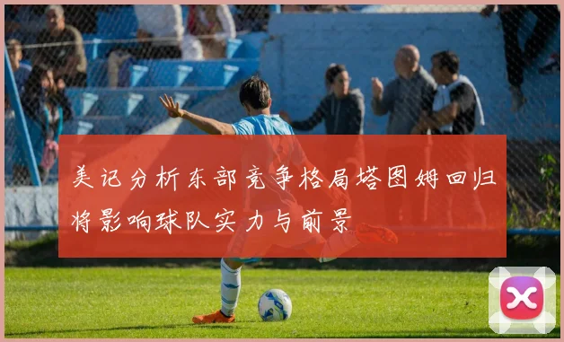 美记分析东部竞争格局塔图姆回归将影响球队实力与前景