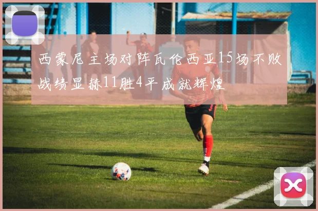 西蒙尼主场对阵瓦伦西亚15场不败战绩显赫11胜4平成就辉煌